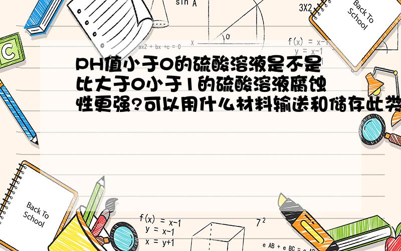 PH值小于0的硫酸溶液是不是比大于0小于1的硫酸溶液腐蚀性更强?可以用什么材料输送和储存此类溶液?PH值是可以小于1的，比如H+达到2mol/l的时候。材料如果可能的话最好是金属材料和非金属