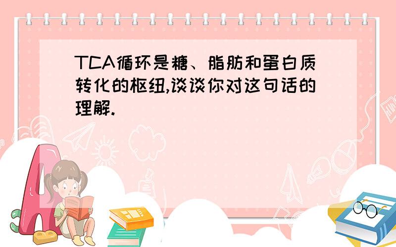 TCA循环是糖、脂肪和蛋白质转化的枢纽,谈谈你对这句话的理解.