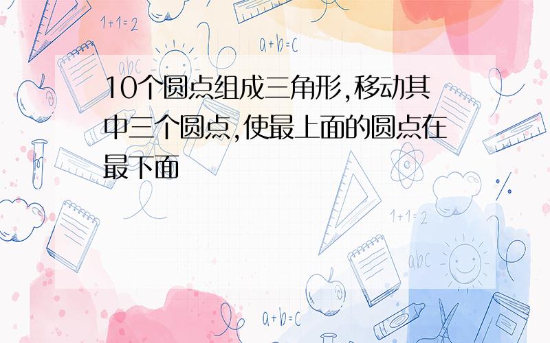 10个圆点组成三角形,移动其中三个圆点,使最上面的圆点在最下面