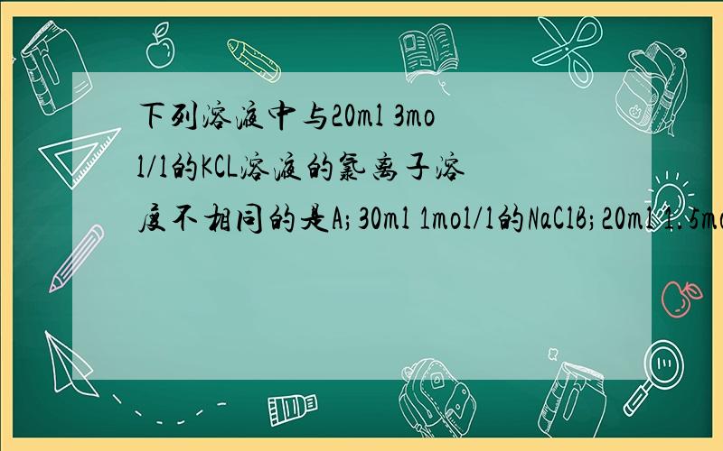 下列溶液中与20ml 3mol/l的KCL溶液的氯离子溶度不相同的是A;30ml 1mol/l的NaClB;20ml 1.5mol/l的CaCl2C;15ml 1mol/l的AlCl3D;30ml 1mol/l的AlCl3