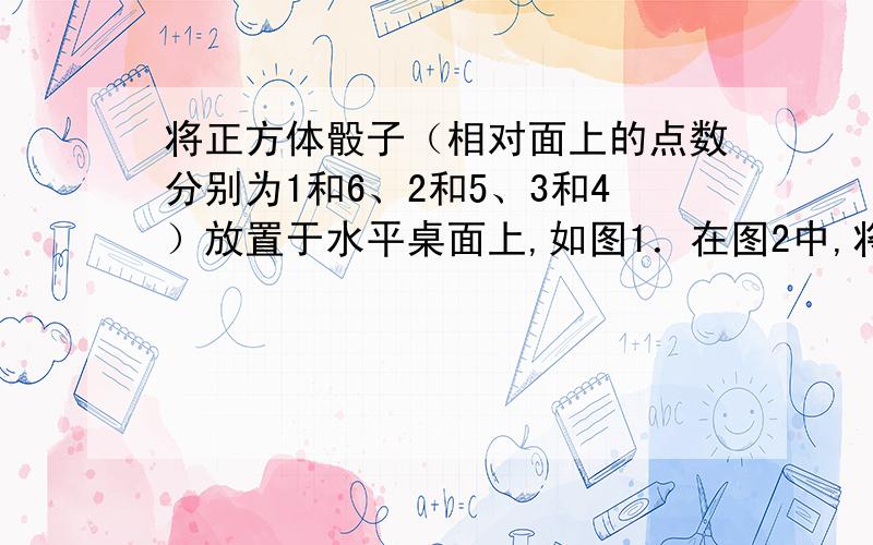 将正方体骰子（相对面上的点数分别为1和6、2和5、3和4）放置于水平桌面上,如图1．在图2中,将骰子向右翻滚90°,然后在桌面上按逆时针方向旋转90°,则完成一次变换．若骰子的初始位置为图1