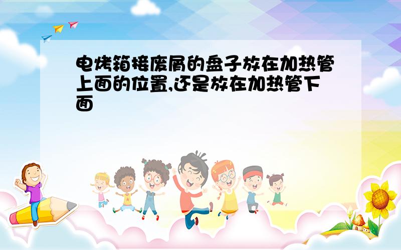 电烤箱接废屑的盘子放在加热管上面的位置,还是放在加热管下面