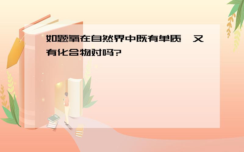 如题氧在自然界中既有单质,又有化合物对吗?