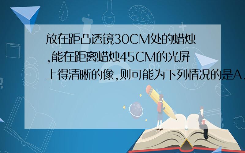 放在距凸透镜30CM处的蜡烛,能在距离蜡烛45CM的光屏上得清晰的像,则可能为下列情况的是A.凸透镜的焦距是90CM B.凸透镜的焦距是18CM 像是缩小的 C.凸透镜的焦距是10CM 像是放大的 D.凸透镜的焦