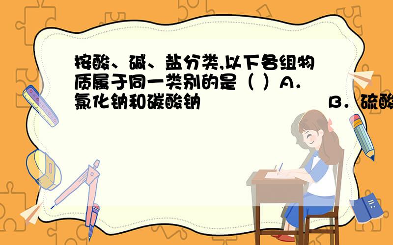 按酸、碱、盐分类,以下各组物质属于同一类别的是（ ）A．氯化钠和碳酸钠　　　　　　　B．硫酸和硫酸铜C．氢氧化钾和硝酸钾　　　　　　D．氢氧化钙和碳酸钙该选什么?为什么?望详解.