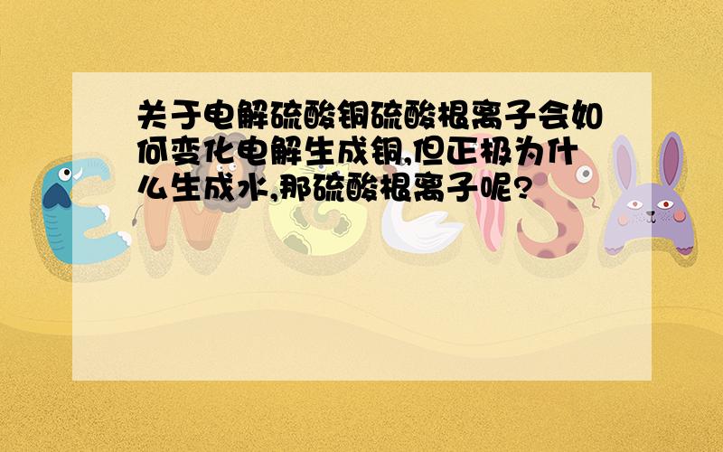 关于电解硫酸铜硫酸根离子会如何变化电解生成铜,但正极为什么生成水,那硫酸根离子呢?