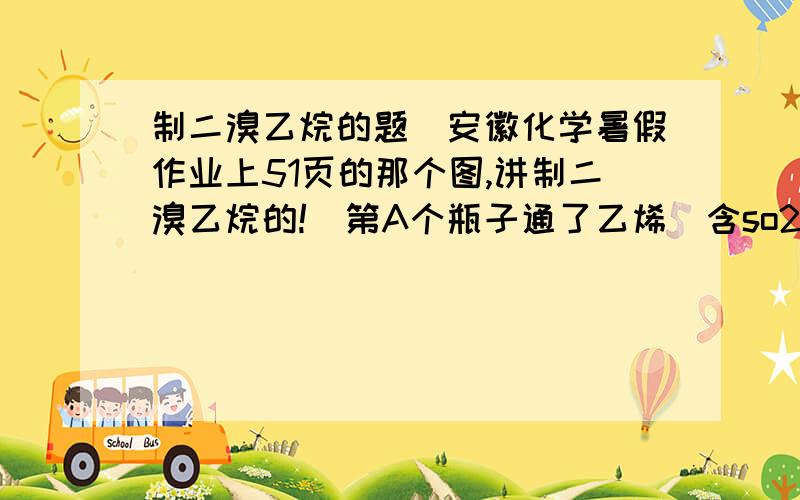 制二溴乙烷的题（安徽化学暑假作业上51页的那个图,讲制二溴乙烷的!）第A个瓶子通了乙烯（含so2,co2）里面有水B.里面有NAOHC.里面有溴外头包着水D.里面还是NAOH说A是调节气压的,他为什么调节