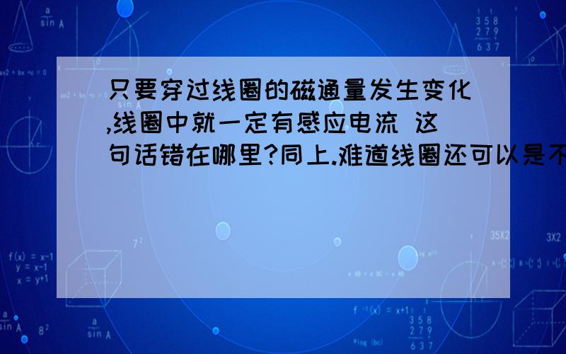 只要穿过线圈的磁通量发生变化,线圈中就一定有感应电流 这句话错在哪里?同上.难道线圈还可以是不闭合回路么?