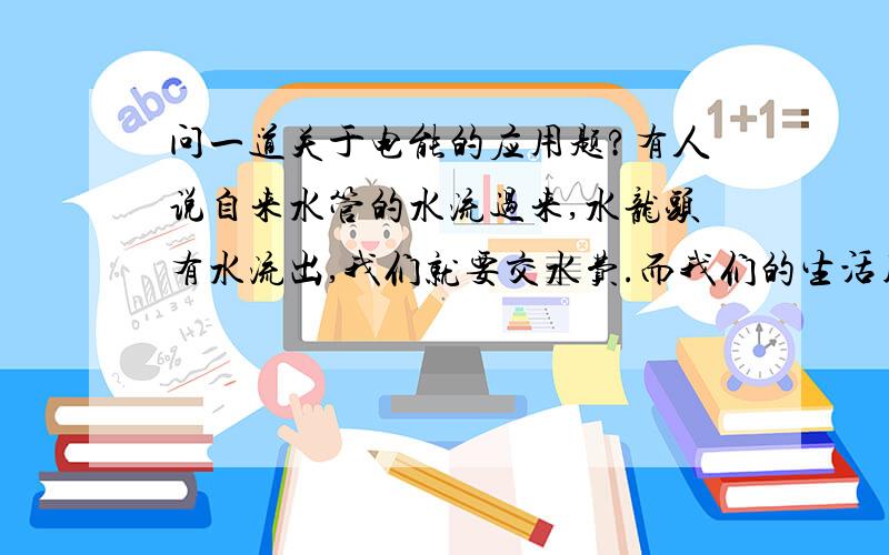 问一道关于电能的应用题?有人说自来水管的水流过来,水龙头有水流出,我们就要交水费.而我们的生活用电,电流从发电厂通过火线流过来后又从零线流回去了,而且电流减小,所以我们不应该交