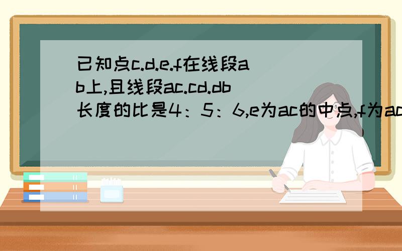 已知点c.d.e.f在线段ab上,且线段ac.cd.db长度的比是4：5：6,e为ac的中点,f为ac的中点,f为bd的中点,ef=6cm,求AB的长.