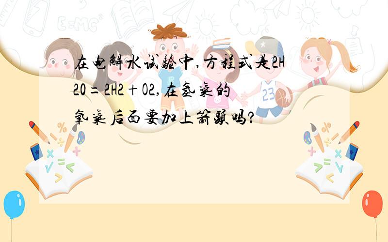 在电解水试验中,方程式是2H20=2H2+O2,在氢气的氧气后面要加上箭头吗?