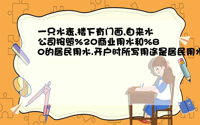 一只水表,楼下有门面,自来水公司按照%20商业用水和%80的居民用水.开户时所写用途是居民用水.请问自来水公司这样收费合理吗?还有他们是怎么样区分商业和居民用水量的?而且门面用的水是