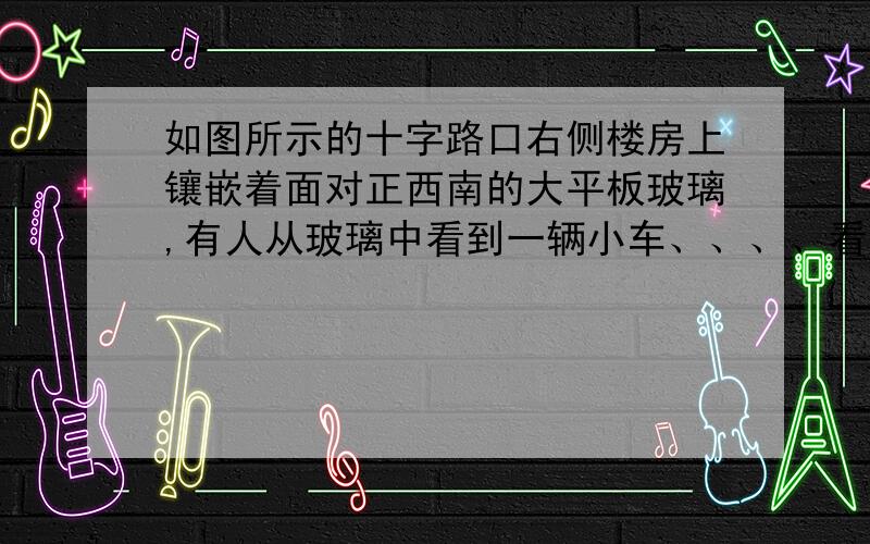 如图所示的十字路口右侧楼房上镶嵌着面对正西南的大平板玻璃,有人从玻璃中看到一辆小车、、、、看到了一辆小车向西行行驶到十字路口向左转弯,则这辆小车实际行驶方向是（ ）A 向东