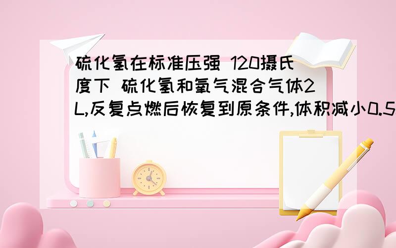 硫化氢在标准压强 120摄氏度下 硫化氢和氧气混合气体2L,反复点燃后恢复到原条件,体积减小0.5L,求反应前硫化氢与氧气体积比120摄氏度的水应该是水蒸气吧。