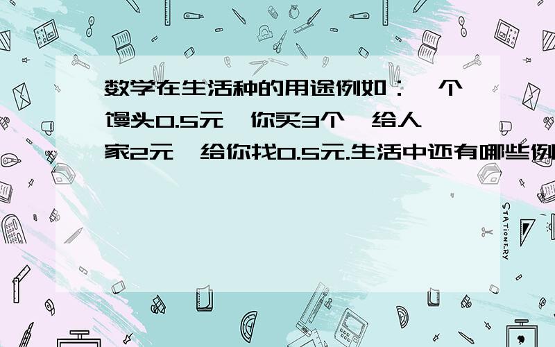 数学在生活种的用途例如：一个馒头0.5元,你买3个,给人家2元,给你找0.5元.生活中还有哪些例子,