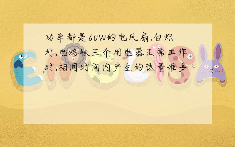 功率都是60W的电风扇,白炽灯,电烙铁三个用电器正常工作时,相同时间内产生的热量谁多