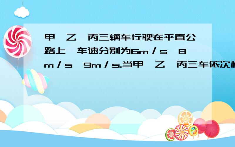 甲、乙、丙三辆车行驶在平直公路上,车速分别为6m／s、8m／s、9m／s.当甲、乙、丙三车依次相距5m时,乙车驾驶员发现甲车开始以1m／s2的加速度做减速运动,于是乙也立即作减速运动,丙车驾驶