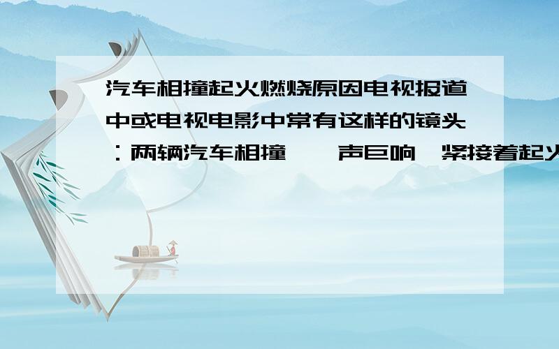 汽车相撞起火燃烧原因电视报道中或电视电影中常有这样的镜头：两辆汽车相撞,一声巨响,紧接着起火燃烧.请分析起火燃烧的原因.不要和我说什么电影夸大之类的.还有这个题目是出现在内