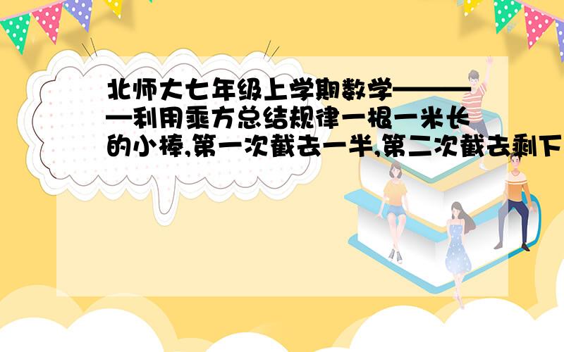 北师大七年级上学期数学————利用乘方总结规律一根一米长的小棒,第一次截去一半,第二次截去剩下的一半,如此截下去,第七次后剩下的小棒有多长?