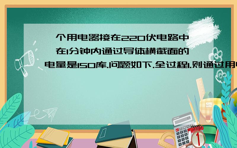 一个用电器接在220伏电路中,在1分钟内通过导体横截面的电量是150库.问题如下.全过程1.则通过用电器的电流多少安?2.用电器消耗的电能多少焦?