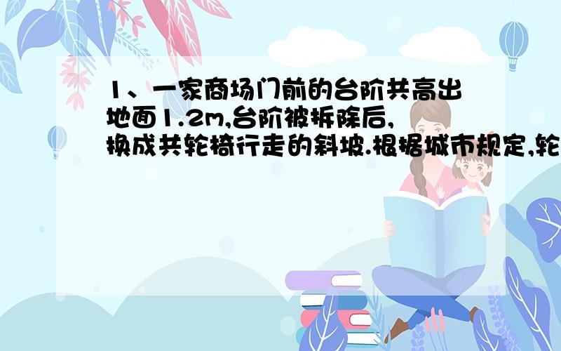 1、一家商场门前的台阶共高出地面1.2m,台阶被拆除后,换成共轮椅行走的斜坡.根据城市规定,轮椅行走斜坡的倾斜角不得超过9度.从斜坡的起点至楼门（斜坡的终点）的最短的水平距离该是多