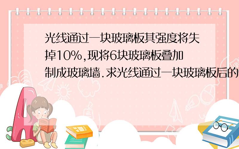 光线通过一块玻璃板其强度将失掉10%,现将6块玻璃板叠加制成玻璃墙.求光线通过一块玻璃板后的强度为通过一块玻璃板后强度的百分之几?