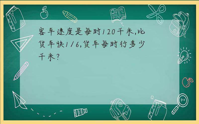 客车速度是每时120千米,比货车快1/6,货车每时行多少千米?