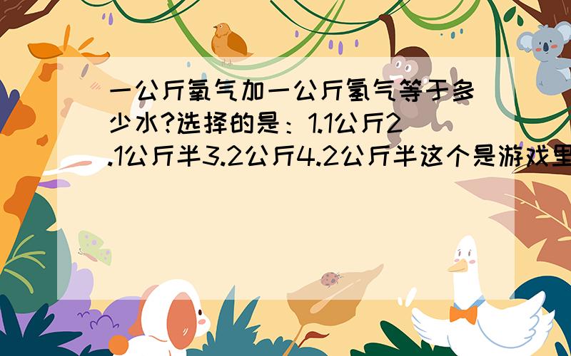 一公斤氧气加一公斤氢气等于多少水?选择的是：1.1公斤2.1公斤半3.2公斤4.2公斤半这个是游戏里的选择题