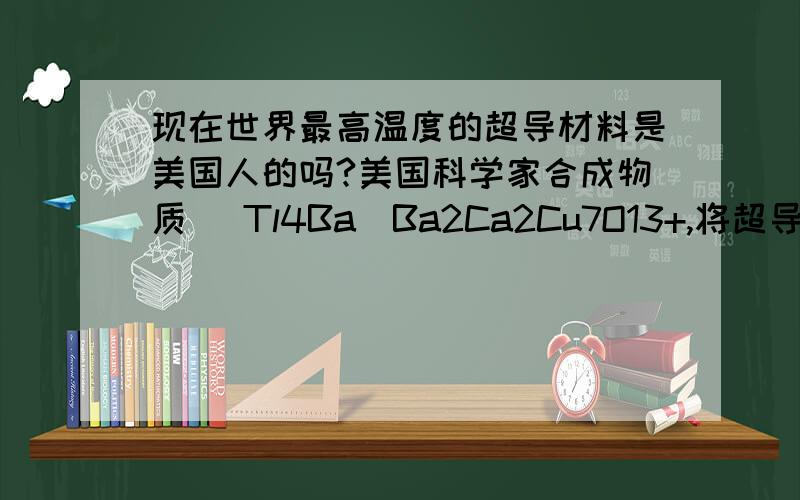 现在世界最高温度的超导材料是美国人的吗?美国科学家合成物质 (Tl4Ba)Ba2Ca2Cu7O13+,将超导温度提高到 254K,距离冰点仅19℃,对于推广超导的实 际应用具有极大的意义.我们的超导科研与美国人相