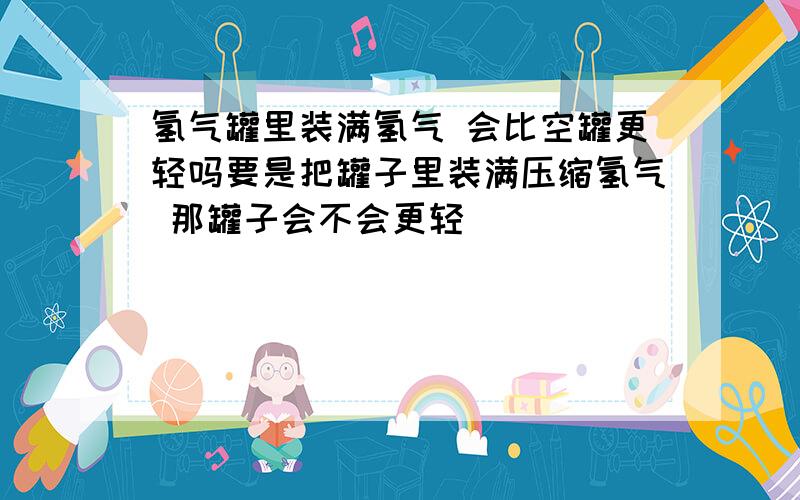 氢气罐里装满氢气 会比空罐更轻吗要是把罐子里装满压缩氢气 那罐子会不会更轻