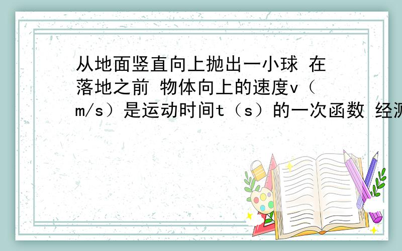 从地面竖直向上抛出一小球 在落地之前 物体向上的速度v（m/s）是运动时间t（s）的一次函数 经测量 该物体的初始速度（t=0时物体的速度）为25m/s,2s后物体的速度为5m/s.（1）写出v,t之间的关