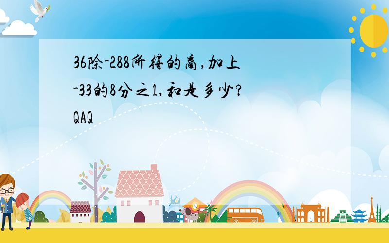 36除-288所得的商,加上-33的8分之1,和是多少?QAQ