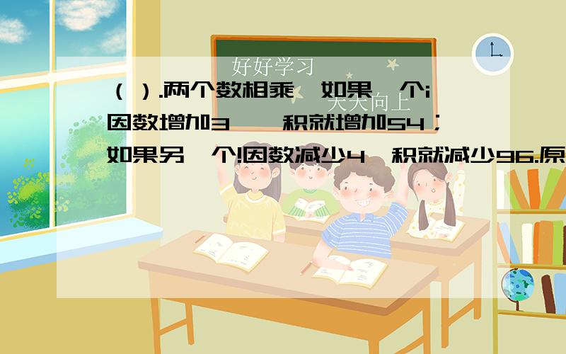 （）.两个数相乘,如果一个i因数增加3,屲积就增加54；如果另一个!因数减少4,积就减少96.原来两个数的积是（） .