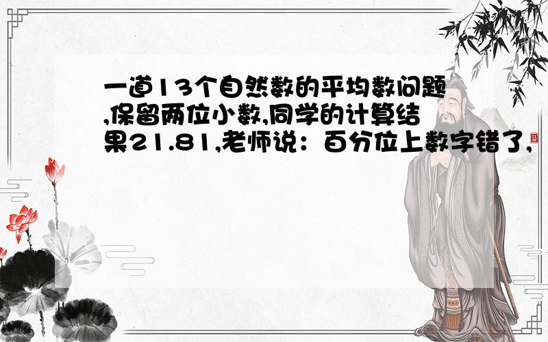 一道13个自然数的平均数问题,保留两位小数,同学的计算结果21.81,老师说：百分位上数字错了,