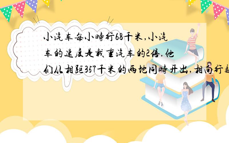 小汽车每小时行68千米,小汽车的速度是载重汽车的2倍.他们从相距357千米的两地同时开出,相向行驶.（1）经过几小时相遇.（2）相遇时两车各行了多少千米.（3）如果出发时是8时45分,相遇时是