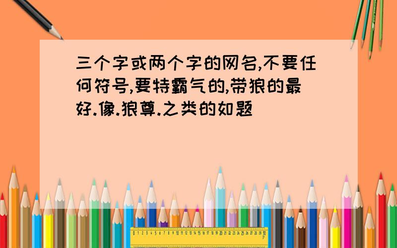 三个字或两个字的网名,不要任何符号,要特霸气的,带狼的最好.像.狼尊.之类的如题