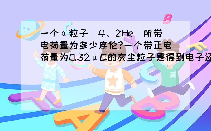 一个α粒子（4、2He)所带电荷量为多少库伦?一个带正电荷量为0.32μC的灰尘粒子是得到电子还是失去电子?得到或失去的电子量为多少?（1μC=10^-6 C）