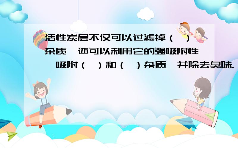 活性炭层不仅可以过滤掉（ ）杂质,还可以利用它的强吸附性,吸附（ ）和（ ）杂质,并除去臭味.