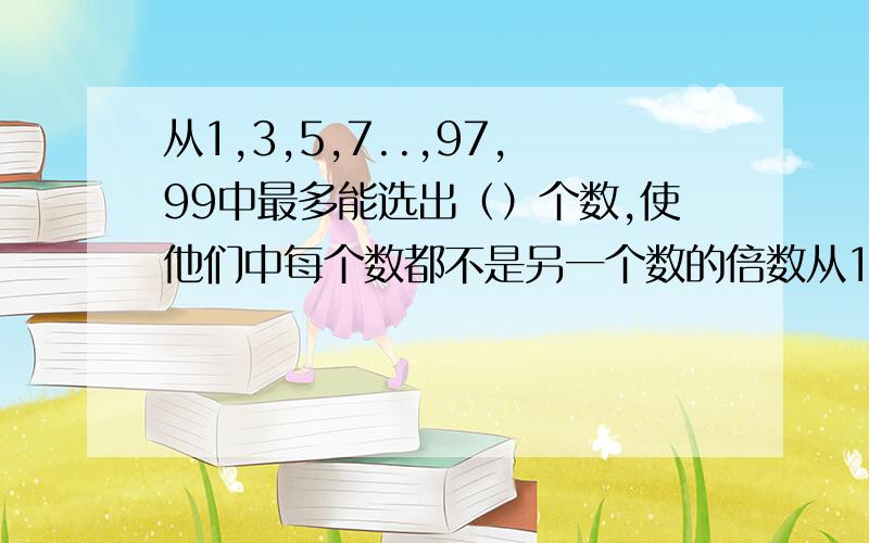 从1,3,5,7..,97,99中最多能选出（）个数,使他们中每个数都不是另一个数的倍数从1,3,5,7..97,99中,最多能选出（）个数,是他们中每个数都不是另个数的倍数.