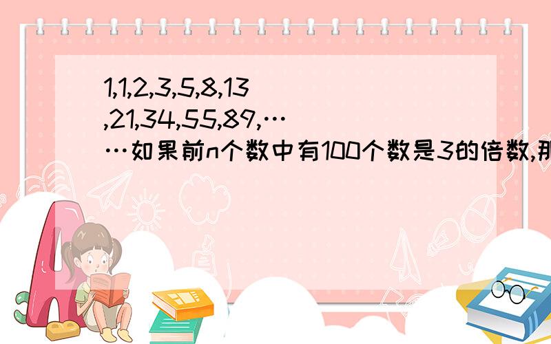 1,1,2,3,5,8,13,21,34,55,89,……如果前n个数中有100个数是3的倍数,那么n至少是多少?至多是多少?