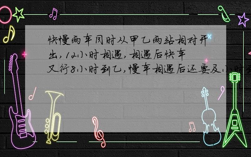 快慢两车同时从甲乙两站相对开出,12小时相遇,相遇后快车又行8小时到乙,慢车相遇后还要及小时到达甲?得列出计算式,写出计算过程,说出其正确答案及其理由