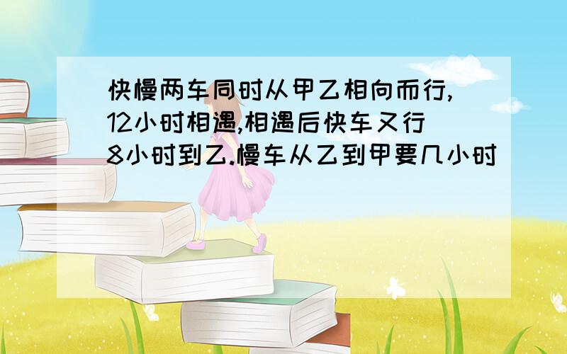 快慢两车同时从甲乙相向而行,12小时相遇,相遇后快车又行8小时到乙.慢车从乙到甲要几小时