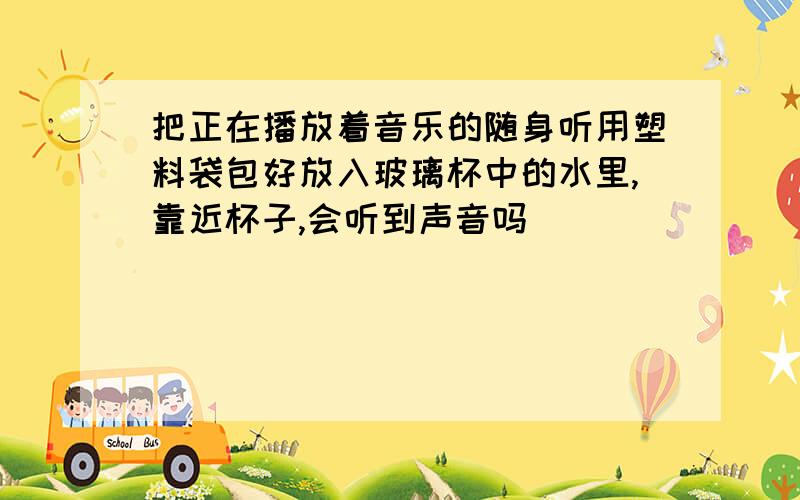 把正在播放着音乐的随身听用塑料袋包好放入玻璃杯中的水里,靠近杯子,会听到声音吗