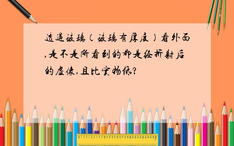 透过玻璃（玻璃有厚度）看外面,是不是所看到的都是经折射后的虚像,且比实物低?