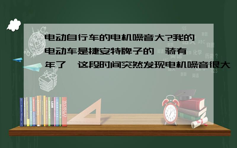 电动自行车的电机噪音大?我的电动车是捷安特牌子的,骑有一年了,这段时间突然发现电机噪音很大,就象里面有什么东西在磨擦一样,但不耽误骑!