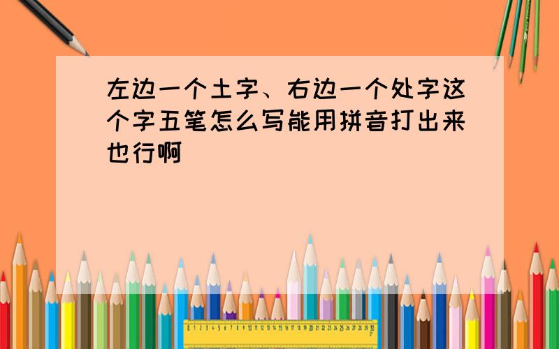 左边一个土字、右边一个处字这个字五笔怎么写能用拼音打出来也行啊