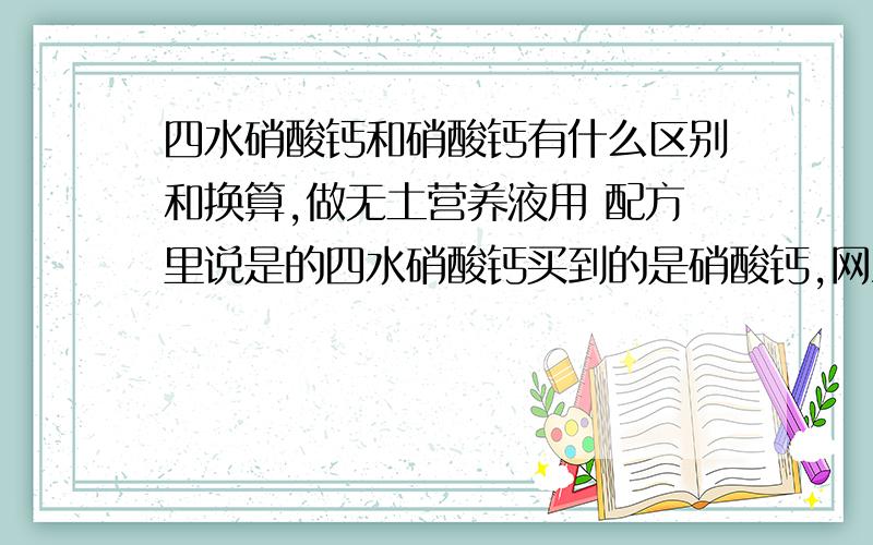 四水硝酸钙和硝酸钙有什么区别和换算,做无土营养液用 配方里说是的四水硝酸钙买到的是硝酸钙,网上查的每236g四水硝酸钙中含有72g结晶水,不是是1000g四水硝酸钙等于673g硝酸钙加327g结晶水.