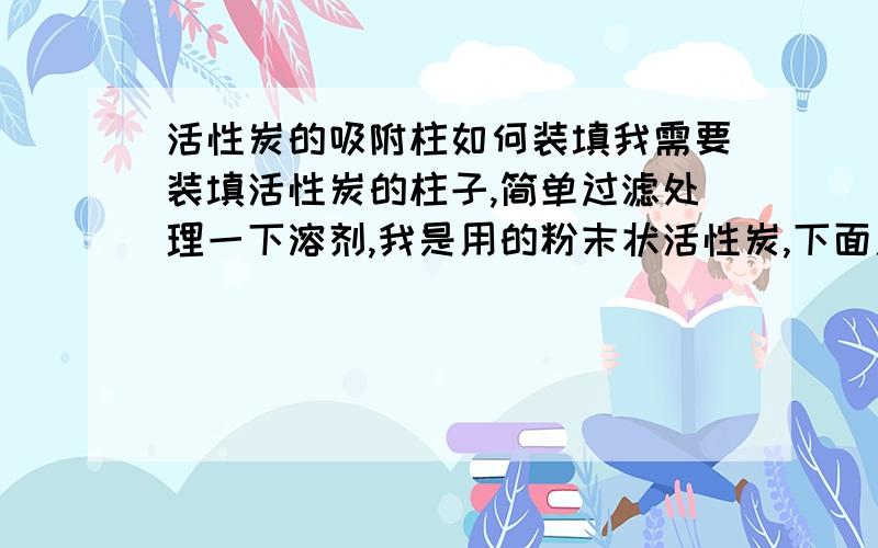 活性炭的吸附柱如何装填我需要装填活性炭的柱子,简单过滤处理一下溶剂,我是用的粉末状活性炭,下面用脱脂棉垫住,但是流速很慢,或者就是脱脂棉无法阻挡细粒的粉末,使得过滤溶剂变黑.怎