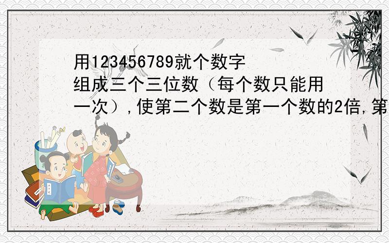 用123456789就个数字组成三个三位数（每个数只能用一次）,使第二个数是第一个数的2倍,第三个数是第一数的3倍.