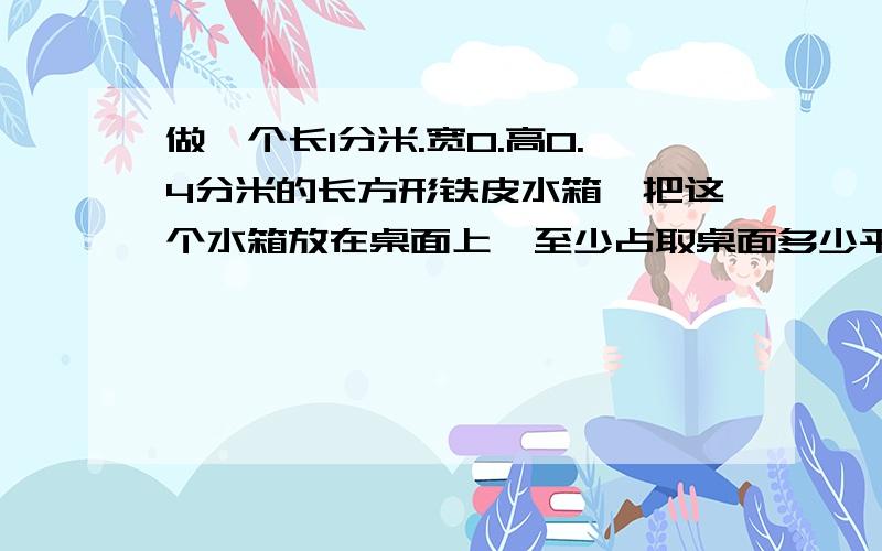 做一个长1分米.宽0.高0.4分米的长方形铁皮水箱,把这个水箱放在桌面上,至少占取桌面多少平方分米要算式